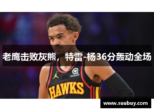 老鹰击败灰熊，特雷-杨36分轰动全场