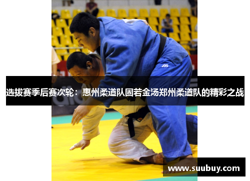 选拔赛季后赛次轮：惠州柔道队固若金汤郑州柔道队的精彩之战