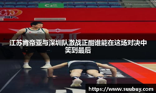 江苏肯帝亚与深圳队激战正酣谁能在这场对决中笑到最后